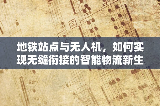 地铁站点与无人机，如何实现无缝衔接的智能物流新生态？