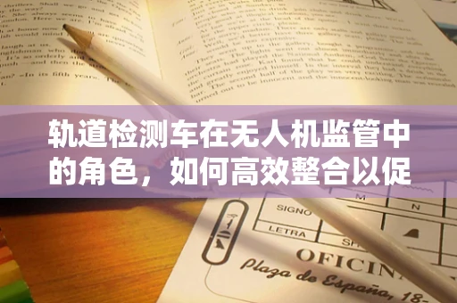 轨道检测车在无人机监管中的角色，如何高效整合以促进安全飞行？
