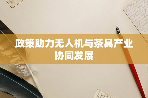 政策助力无人机与茶具产业协同发展