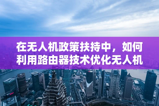 在无人机政策扶持中，如何利用路由器技术优化无人机网络连接？