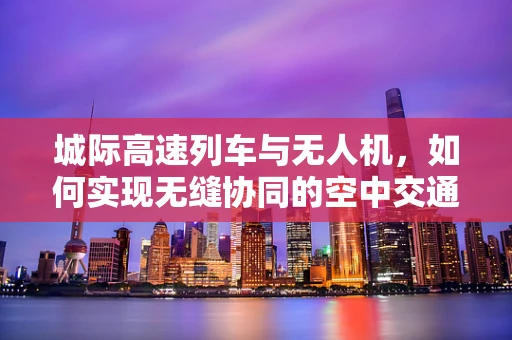 城际高速列车与无人机，如何实现无缝协同的空中交通管理？