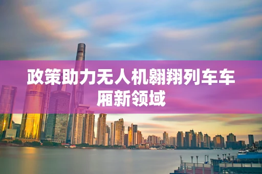 政策助力无人机翱翔列车车厢新领域