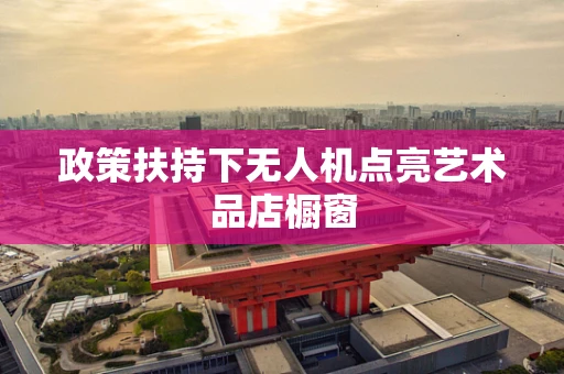 政策扶持下无人机点亮艺术品店橱窗