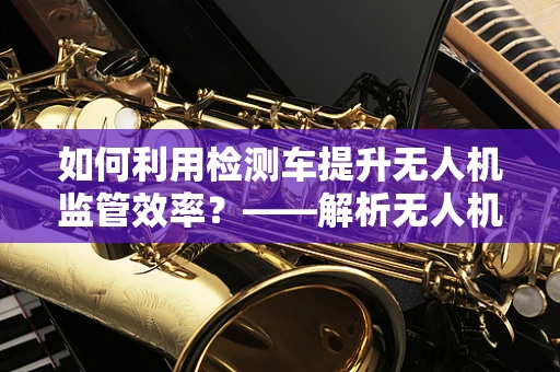 如何利用检测车提升无人机监管效率？——解析无人机政策扶持下的创新应用