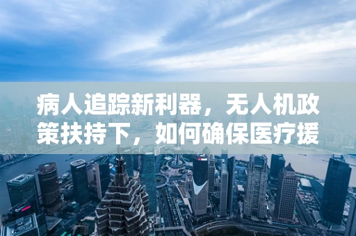 病人追踪新利器，无人机政策扶持下，如何确保医疗援助的精准送达？