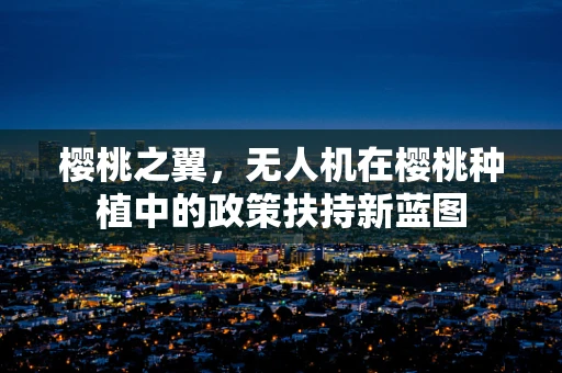樱桃之翼，无人机在樱桃种植中的政策扶持新蓝图
