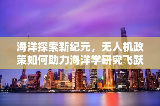 海洋探索新纪元，无人机政策如何助力海洋学研究飞跃？