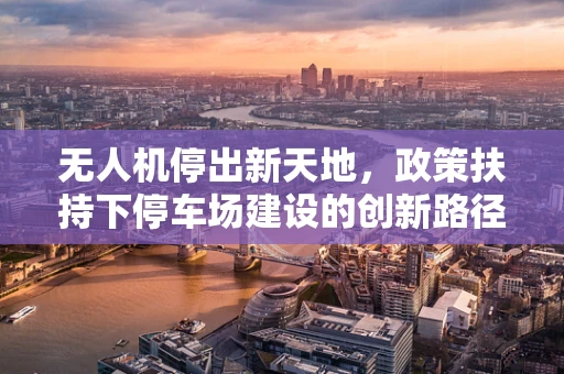 无人机停出新天地，政策扶持下停车场建设的创新路径