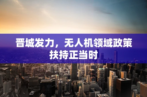 晋城发力，无人机领域政策扶持正当时