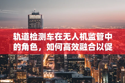 轨道检测车在无人机监管中的角色，如何高效融合以促进政策扶持？
