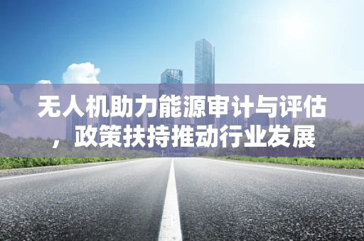 无人机助力能源审计与评估，政策扶持推动行业发展
