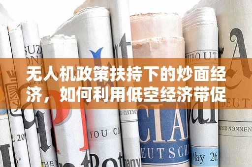 无人机政策扶持下的炒面经济，如何利用低空经济带促进地方特色产业发展？