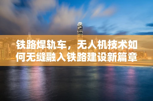 铁路焊轨车，无人机技术如何无缝融入铁路建设新篇章？