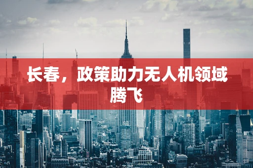 长春，政策助力无人机领域腾飞
