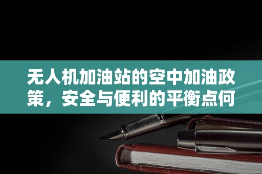 无人机加油站的空中加油政策，安全与便利的平衡点何在？