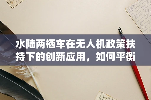 水陆两栖车在无人机政策扶持下的创新应用，如何平衡安全与效率？