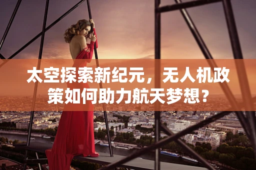 太空探索新纪元，无人机政策如何助力航天梦想？