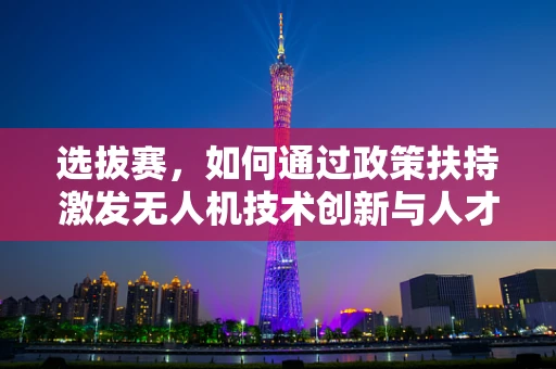 选拔赛，如何通过政策扶持激发无人机技术创新与人才涌现？