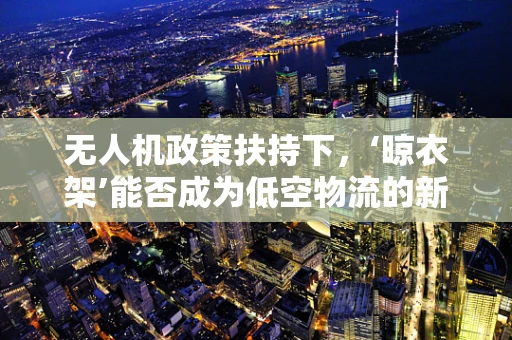 无人机政策扶持下，‘晾衣架’能否成为低空物流的新蓝海？