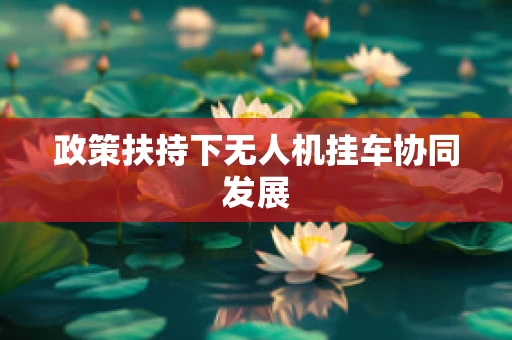 政策扶持下无人机挂车协同发展
