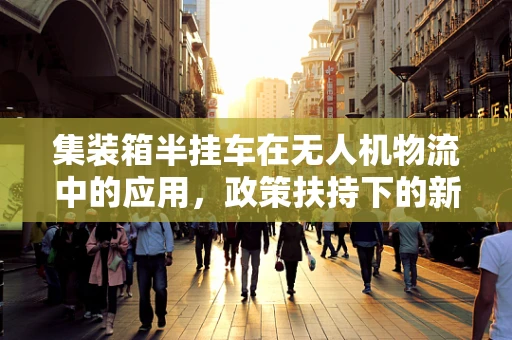 集装箱半挂车在无人机物流中的应用，政策扶持下的新机遇？