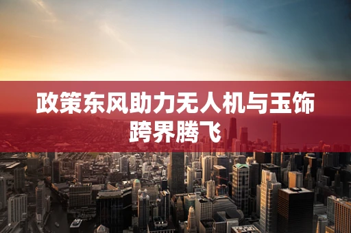 政策东风助力无人机与玉饰跨界腾飞