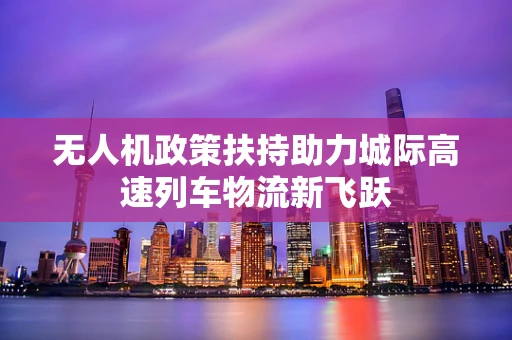 无人机政策扶持助力城际高速列车物流新飞跃