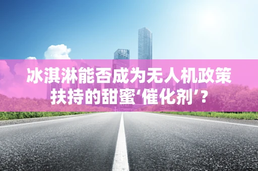 冰淇淋能否成为无人机政策扶持的甜蜜‘催化剂’？
