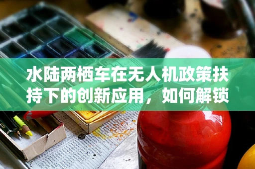 水陆两栖车在无人机政策扶持下的创新应用，如何解锁新航行模式？