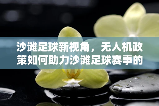 沙滩足球新视角，无人机政策如何助力沙滩足球赛事的空中视角直播？