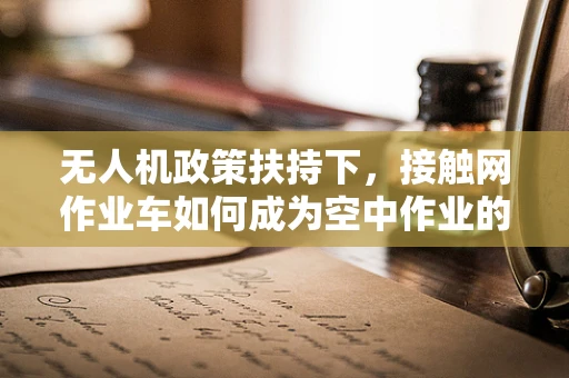 无人机政策扶持下，接触网作业车如何成为空中作业的新利器？