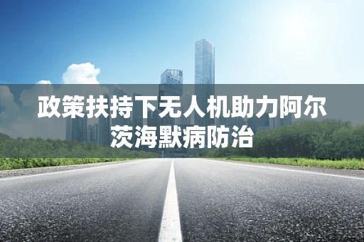 政策扶持下无人机助力阿尔茨海默病防治