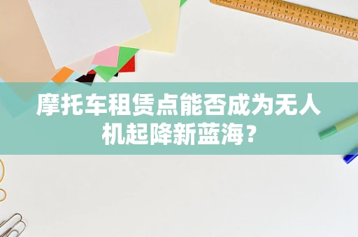 摩托车租赁点能否成为无人机起降新蓝海？