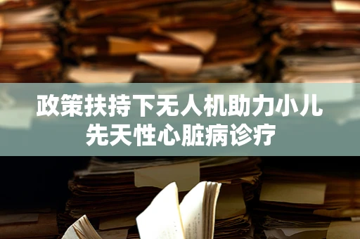 政策扶持下无人机助力小儿先天性心脏病诊疗