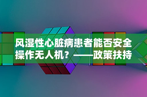 风湿性心脏病患者能否安全操作无人机？——政策扶持下的安全考量
