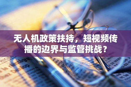 无人机政策扶持，短视频传播的边界与监管挑战？