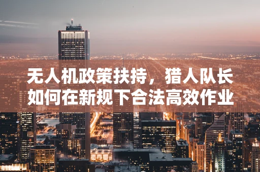 无人机政策扶持，猎人队长如何在新规下合法高效作业？