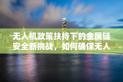无人机政策扶持下的金属链安全新挑战，如何确保无人机的金属连接件合规与安全？