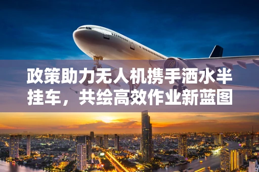 政策助力无人机携手洒水半挂车，共绘高效作业新蓝图