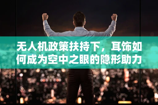 无人机政策扶持下，耳饰如何成为空中之眼的隐形助力？