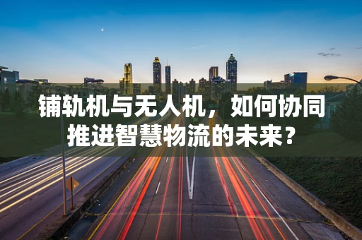 铺轨机与无人机，如何协同推进智慧物流的未来？