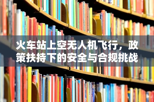 火车站上空无人机飞行，政策扶持下的安全与合规挑战？