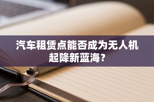 汽车租赁点能否成为无人机起降新蓝海？