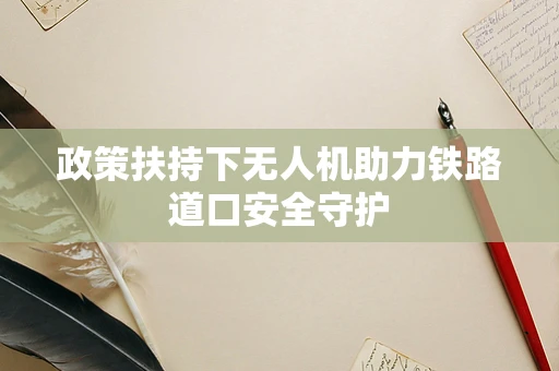 政策扶持下无人机助力铁路道口安全守护