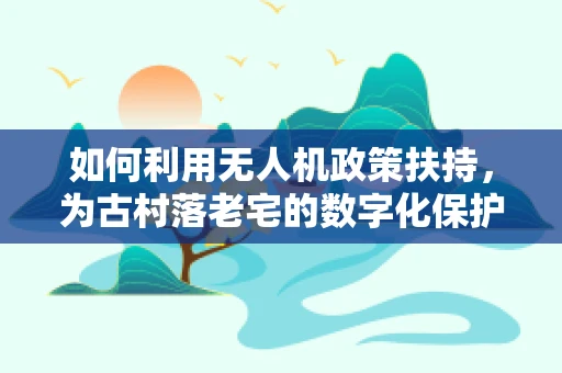 如何利用无人机政策扶持，为古村落老宅的数字化保护插上翅膀？