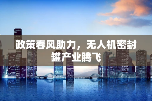 政策春风助力，无人机密封罐产业腾飞