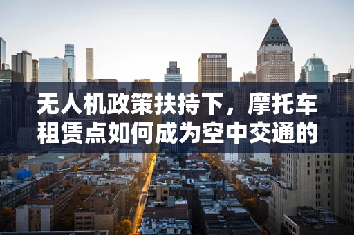 无人机政策扶持下，摩托车租赁点如何成为空中交通的地面枢纽？