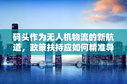 码头作为无人机物流的新航道，政策扶持应如何精准导航？