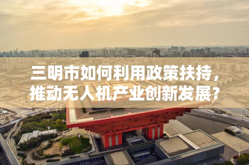 三明市如何利用政策扶持，推动无人机产业创新发展？