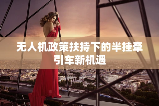 无人机政策扶持下的半挂牵引车新机遇